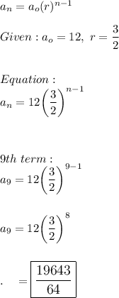 a_n=a_o(r)^{n-1}\\\\Given:a_o=12,\  r=\dfrac{3}{2}\\\\\\Equation:\\a_n =12\bigg(\dfrac{3}{2}\bigg)^{n-1}\\\\\\\\9th\ term:\\a_9=12\bigg(\dfrac{3}{2}\bigg)^{9-1}\\\\\\a_9=12\bigg(\dfrac{3}{2}\bigg)^{8}\\\\\\.\quad =\large\boxed{\dfrac{19643}{64}}