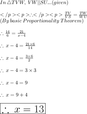 In\: \triangle TVW, \: VW ||SU... (given) \\ \\ \therefore\frac{TV} {VS} = \frac{TW} {WU} \\(By \:  basic  \: Proportionality \:  Theorem) \\  \\ \therefore \frac{14}{6}  =  \frac{21}{x - 4}  \\  \\ \therefore \: x - 4 =  \frac{21 \times 6}{14}  \\  \\ \therefore \: x - 4 =  \frac{3 \times 6}{2}  \\  \\ \therefore \: x - 4 =  3 \times 3 \\  \\ \therefore \: x - 4 = 9 \\  \\ \therefore \: x  = 9 + 4 \\  \\  \huge \red{ \boxed{\therefore \: x  = 13}} \\