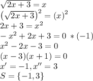 \sqrt{2x+3}=x\\\left ( \sqrt{2x+3} \right )^{2}=\left (x\right)^{2}\\2x+3=x^{2}\\-x^{2}+2x+3=0\:*(-1)\\x^{2}-2x-3=0\\(x-3)(x+1)=0\\x'=-1, x''=3 \\S=\left \{ -1,3 \right \}