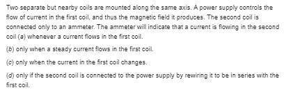 Two separate but nearby coils are mounted along the same axis. A power supply controls the flow of c
