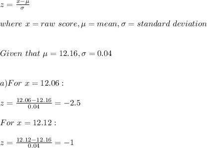 z=\frac{x-\mu}{\sigma} \\\\where\ x=raw\ score,\mu=mean,\sigma=standard\ deviation\\\\\\Given\ that\ \mu=12.16,\sigma=0.04\\\\\\a) For\ x=12.06:\\\\z=\frac{12.06-12.16}{0.04}=-2.5\\\\For \ x=12.12:\\\\z=\frac{12.12-12.16}{0.04}=-1