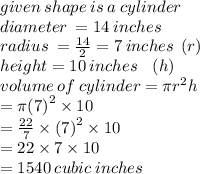 given \: shape \: is \: a \: cylinder \\ diameter \:  = 14 \: inches \\ radius \:  =  \frac{14}{2}  = 7 \: inches \:  \: ( r)\\ height = 10 \: inches \:  \:  \:  \: (h) \\ volume \: of \: cylinder = \pi {r}^{2} h \\  =  \pi {(7)}^{2}  \times 10 \\  =  \frac{22}{7}  \times  {(7)}^{2}  \times 10 \\  = 22 \times 7 \times 10  \\  = 1540 \: cubic \: inches