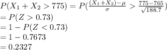 P(X_{1}+X_{2}775)=P(\frac{(X_{1}+X_{2})-\mu}{\sigma}\frac{775-765}{\sqrt{188.7}})\\=P(Z0.73)\\=1-P(Z