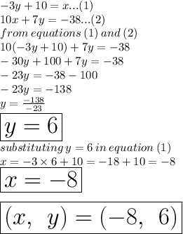 - 3y + 10 = x...(1) \\ 10x + 7y =  - 38...(2) \\ from \: equations \: (1) \: and \: (2) \\ 10( - 3y + 10) + 7y =  - 38 \\  - 30y + 100 + 7y =  - 38 \\  - 23y =  - 38 - 100 \\  - 23y =  - 138 \\ y =  \frac{ - 138}{ - 23}  \\  \huge \red { \boxed{y = 6}} \\ substituting \: y = 6 \: in \: equation \: (1) \\ x =  - 3 \times 6 + 10 =  - 18 + 10 =  - 8 \\   \huge \red { \boxed{x =  - 8}} \\  \\  \:  \:  \huge \purple{ \boxed{(x, \:  \: y) = ( - 8, \:  \: 6)}}