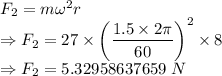 F_2=m\omega^2 r\\\Rightarrow F_2=27\times \left(\dfrac{1.5\times 2\pi}{60}\right)^2\times 8\\\Rightarrow F_2=5.32958637659\ N