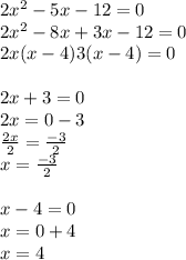 2 {x}^{2}  - 5x - 12 = 0 \\ 2 {x}^{2}  - 8x + 3x - 12 = 0 \\ 2x(x - 4)3(x - 4) = 0 \\ \\  2x + 3 = 0 \\ 2x = 0 - 3 \\  \frac{2x }{2}  =  \frac{ - 3}{2}  \\ x =  \frac{ - 3}{2}  \\  \\ x - 4 = 0 \\ x = 0 + 4 \\ x = 4