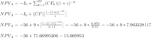 NPV_A=-I_0+\sum_{k=1}^{20} (CF_k)(1+i)^{-k}\\\\NPV_A=-I_0+(CF)[\frac{1-(1+i)^{-20}}{i}] \\\\NPV_A=-56+9*[\frac{1-(1.11)^{-20}}{0.11}]=-56+9*\frac{0.876}{0.11}=-56+9*7.963328117 \\\\NPV_A=-56+71.66995306= 15.669953