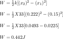 W = \frac{1}{2}k [(x_2)^2  - (x_1)^2]\\ \\W = \frac{1}{2} X 33[(0.222)^2 - (0.15)^2]\\ \\W = \frac{1}{2}X 33 [ 0.0493 - 0.0225]\\ \\W = 0.442 J