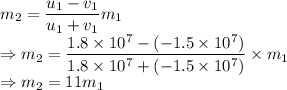 m_2=\dfrac{u_1-v_1}{u_1+v_1}m_1\\\Rightarrow m_2=\dfrac{1.8\times 10^7-(-1.5\times 10^7)}{1.8\times 10^7+(-1.5\times 10^7)}\times m_1\\\Rightarrow m_2=11m_1