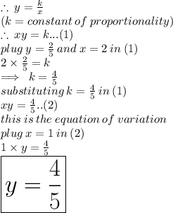 \therefore \: y  =  \frac{k}{x}  \\ (k = constant \: of \: proportionality) \\  \therefore \: xy = k...(1) \\ plug \: y =  \frac{2}{5}  \: and \: x = 2 \: in \: (1) \\  2\times \frac{2}{5}   = k \\  \implies \: k =  \frac{4}{5}  \\ substituting \: k=  \frac{4}{5}  \: in \: (1) \\ xy =  \frac{4}{5} ..(2) \\ this \: i s \: the \: equation \: of \: variation \\ plug \: x = 1 \: in \: (2) \\ 1 \times y =  \frac{4}{5}  \\  \huge \red{ \boxed{y =   \frac{4}{5}  }}