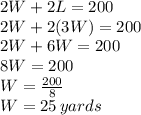 2W+2L=200\\2W+2(3W)=200\\2W+6W=200\\8W=200\\W=\frac{200}{8} \\W=25 \, yards
