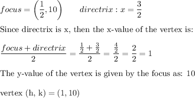 focus = \bigg(\dfrac{1}{2},10\bigg)\qquad directrix: x=\dfrac{3}{2}\\\\\text{Since directrix is x, then the x-value of the vertex is:}\\\\\dfrac{focus+directrix}{2}=\dfrac{\frac{1}{2}+\frac{3}{2}}{2}=\dfrac{\frac{4}{2}}{2}=\dfrac{2}{2}=1\\\\\text{The y-value of the vertex is given by the focus as: 10}\\\\\text{vertex (h, k)}=(1,10)