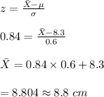 z=\frac{\bar  X-\mu}{\sigma}\\\\0.84=\frac{\bar X-8.3}{0.6}\\\\\bar X=0.84\times 0.6+8.3\\\\=8.804\approx 8.8\ cm