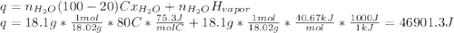 q=n_{H_{2}O } (100-20)Cx_{H_{2}O } +n_{H_{2}O } H_{vapor} \\q=18.1g*\frac{1mol}{18.02g} *80C*\frac{75.3J}{molC} +18.1g*\frac{1mol}{18.02g} *\frac{40.67kJ}{mol} *\frac{1000J}{1kJ} =46901.3J