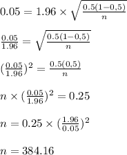 0.05=1.96 \times \sqrt{\frac{0.5(1-0,5)}{n} } \\\\\frac{0.05}{1.96} =\sqrt{\frac{0.5(1-0,5)}{n} } \\\\(\frac{0.05}{1.96} )^{2}=\frac{0.5(0,5)}{n}\\\\ n \times (\frac{0.05}{1.96} )^{2} = 0.25\\\\ n=0.25 \times (\frac{1.96}{0.05} )^2\\\\ n=384.16