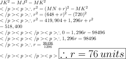 JK^2 = MJ^2 - MK^2 \\\therefore r^2 = (MN+r) ^2 - MK^2 \\\therefore r^2 = (648+r) ^2 - (720)^2 \\\therefore r^2 = 419,904 + 1,296 r +r^2 \\\hspace {20 pt} - 518,400\\\therefore 0= 1,296 r - 98496\\\therefore  1,296 r = 98496\\\therefore   r = \frac{98496}{1296}\\\huge\red{\boxed {\therefore   r =76\: units}}