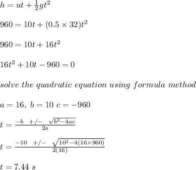 h = ut + \frac{1}{2} gt^2\\\\960 = 10t + (0.5 \times 32)t^2\\\\960 = 10t + 16t^2\\\\16t^2 + 10t - 960 = 0\\\\solve \ the \ quadratic \ equation \ using \ formula \ method\\\\a = 16, \ b = 10 \ c = -960\\\\t = \frac{-b \ \ +/- \ \ \sqrt{b^2 - 4ac} }{2a} \\\\t = \frac{-10 \ \ +/- \ \ \sqrt{10^2 - 4(16\times 960)} }{2(16)} \\\\t = 7.44 \ s