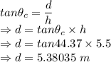 tan\theta_c=\dfrac{d}{h}\\\Rightarrow d=tan\theta_c\times h\\\Rightarrow d=tan44.37\times 5.5\\\Rightarrow d=5.38035\ m