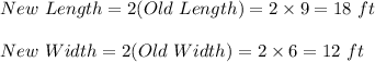 New \ Length=2(Old \ Length)=2\times 9=18\ ft\\\\New \ Width=2(Old \ Width)=2\times 6=12\ ft
