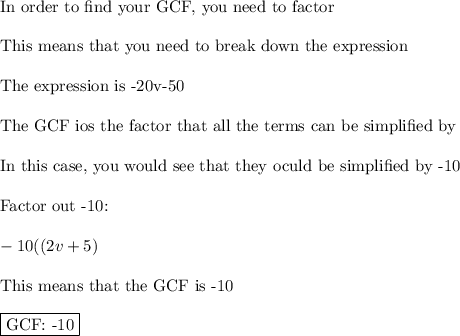\text{In order to find your GCF, you need to factor}\\\\\text{This means that you need to break down the expression}\\\\\text{The expression is -20v-50}\\\\\text{The GCF ios the factor that all the terms can be simplified by}\\\\\text{In this case, you would see that they oculd be simplified by -10}\\\\\text{Factor out -10:}\\\\-10((2v+5)\\\\\text{This means that the GCF is -10}\\\\\boxed{\text{GCF: -10}}
