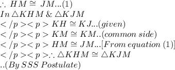 \therefore \: HM  \cong \: JM...(1) \\ In\: \triangle KHM \:\& \: \triangle KJM\\KH\cong KJ... (given) \\KM \cong KM.. (common\: side) \\HM \cong JM... [From\: equation \: (1)]\\\therefore \triangle KHM \cong\triangle KJM\\.. (By\:SSS\: Postulate) \\
