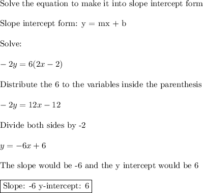 \text{Solve the equation to make it into slope intercept form}\\\\\text{Slope intercept form: y = mx + b}\\\\\text{Solve:}\\\\-2y=6(2x-2)\\\\\text{Distribute the 6 to the variables inside the parenthesis}\\\\-2y=12x-12\\\\\text{Divide both sides by -2}\\\\y=-6x+6\\\\\text{The slope would be -6 and the y intercept would be 6}\\\\\boxed{\text{Slope: -6  y-intercept: 6}}