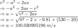v^2-u^2=2as\\\Rightarrow -u^2=2as-v^2\\\Rightarrow u=\sqrt{v^2-2as}\\\Rightarrow u=\sqrt{0^2-2\times -9.81\times (530-20)}\\\Rightarrow u=100.030995196\ m/s