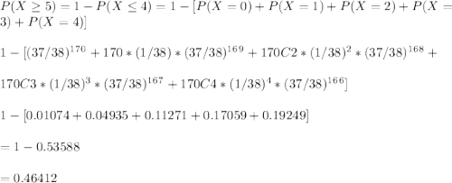 P ( X \geq  5 ) = 1 - P ( X \leq  4) = 1 - [ P ( X = 0 ) + P ( X = 1 ) + P ( X = 2 ) + P ( X = 3 ) + P ( X = 4 )]\\\\1 - [ (37/38)^1^7^0 + 170*(1/38)*(37/38)^1^6^9 + 170C2*(1/38)^2*(37/38)^1^6^8 + \\\\170C3*(1/38)^3*(37/38)^1^6^7 + 170C4*(1/38)^4*(37/38)^1^6^6 ]\\\\1 - [ 0.01074 + 0.04935 + 0.11271 + 0.17059 + 0.19249]\\\\= 1 - 0.53588\\\\= 0.46412