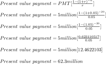 Present\ value\ payment = PMT[\frac{1-(1+r)^{-n}}{r} ] \\\\Present\ value\ payment = 5 million[\frac{1-(1+0.05)^{-20}}{0.05} ] \\\\Present\ value\ payment = 5 million[\frac{1-(1.05)^{-20}}{0.05} ] \\\\Present\ value\ payment = 5 million[\frac{0.623110517}{0.05} ] \\\\Present\ value\ payment = 5 million[12.4622103]\\\\Present\ value\ payment = 62.3 million\\\\