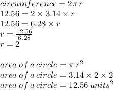 circumference = 2\pi \: r \\ 12.56= 2 \times 3.14 \times r \\ 12.56 = 6.28 \times r \\ r =  \frac{12.56}{6.28}  \\ r = 2 \\  \\ area \: of \: a \: circle = \pi \:  {r}^{2}  \\ area \: of \: a \: circle = 3.14 \times 2 \times 2 \\ area \: of \: a \: circle = 12.56  \: {units}^{2}