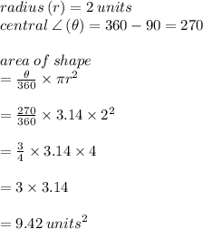 radius \: (r) = 2 \: units \\ central \:  \angle \: ( \theta) = 360 \degree - 90 \degree = 270 \degree \\  \\ area \: of \: shape \\  =  \frac{ \theta}{360 \degree}  \times \pi {r}^{2}  \\  \\ =  \frac{ 270 \degree}{360 \degree}  \times 3.14 \times  {2}^{2} \\  \\  = \frac{ 3}{4}  \times 3.14 \times  4 \\ \\   = 3 \times 3.14 \\  \\ =  9.42 \:  {units}^{2}
