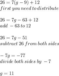 26 = 7(g - 9) + 12 \\ first \: you \: need \: to \: distribute \\  \\ 26 = 7g - 63 + 12 \\ add \:  - 63 \: to \: 12 \\  \\ 26 = 7g - 51 \\ subtract \: 26 \: from \: both \: sides \\  \\  - 7g =  - 77 \\ divide \: both \: sides \: by \:  - 7 \\  \\ g = 11
