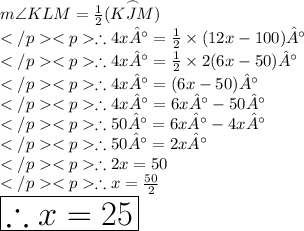 m\angle KLM = \frac{1}{2}(\overset{\frown}{KJM})\\\therefore 4x° =  \frac{1}{2}\times (12x - 100)°\\\therefore 4x° =  \frac{1}{2}\times 2(6x - 50)°\\\therefore 4x° =  (6x - 50)°\\\therefore 4x° =  6x° - 50°\\\therefore 50°= 6x° - 4x°\\\therefore 50°= 2x°\\\therefore 2x = 50\\\therefore x  =  \frac{50}{2}  \\ \huge \red{ \boxed{\therefore x  =  25 }}