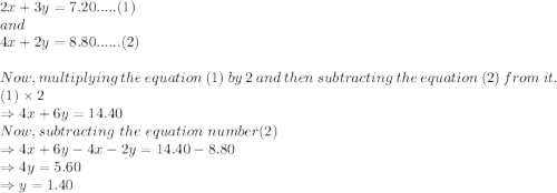 2x + 3y = 7.20  ..... (1) \\and\\4x + 2y = 8.80  ...... (2)\\\\Now, multiplying \ the\  equation \ (1)\  by\  2\  and\  then\  subtracting\  the\  equation\  (2)\  from\  it.\\(1) \times 2\\ \Rightarrow 4x+ 6y=14.40\\Now, subtracting\ the\ equation\ number (2)\\ \Rightarrow4x + 6y - 4x -2y = 14.40 - 8.80\\\Rightarrow 4y = 5.60\\\Rightarrow y = 1.40