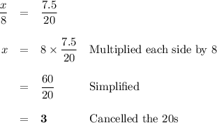 \begin{array}{rcll }\dfrac{x}{8} & = & \dfrac{7.5}{20} &\\\\x & = & 8\times \dfrac{7.5}{20}&\text{Multiplied each side by 8}\\\\ & = & \dfrac{60}{20} & \text{Simplified}\\\\ & = & \mathbf{3} & \text{Cancelled the 20s}\\\end{array}