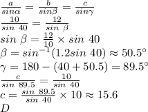 \frac{a}{sin \alpha } =\frac{b}{sin \beta } =\frac{c}{sin \gamma} \\\frac{10}{sin~40} =\frac{12}{sin ~\beta } \\sin~\beta =\frac{12}{10} \times sin~40\\ \beta=sin^{-1}(1.2 sin ~40)\approx 50.5 ^\circ\\\gamma=180-(40+50.5)=89.5^\circ\\\frac{c}{sin~89.5}=\frac{10}{sin~40}  \\c=\frac{sin~89.5}{sin ~40} \times 10 \approx 15.6\\D