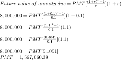Future\ value\ of\ annuity\ due = PMT [\frac{(1+r)^n-1}{r} ](1+r)\\\\8,000,000 = PMT [\frac{(1+0.1)^4-1}{0.1} ](1+0.1)\\\\8,000,000 = PMT [\frac{(1.1)^4-1}{0.1} ](1.1)\\\\8,000,000 = PMT [\frac{(0.4641}{0.1} ](1.1)\\\\8,000,000 = PMT [5.1051]\\PMT = 1,567,060.39