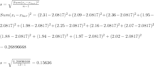 s = \sqrt{\frac{Sum (x_i - x_b_a_r)^2}{n-1} } \\\\Sum (x_i - x_b_a_r)^2 = (2.31 - 2.0817)^2 + (2.09 - 2.0817)^2 + (2.36 - 2.0817)^2 + (1.95 -\\\\2.0817)^2 + (1.98 - 2.0817)^2+ (2.25 - 2.0817)^2+ (2.16 - 2.0817)^2 + (2.07 - 2.0817)^2\\\\(1.88 - 2.0817)^2  + (1.94 - 2.0817)^2 + (1.97 - 2.0817)^2 + (2.02 - 2.0817)^2\\\\= 0.26896668\\\\\\s = \sqrt{\frac{0.26896668}{12-1} } = 0.15636