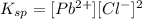K_{sp} = [Pb^{2+}][Cl^{-}]^2