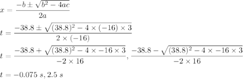 x=\dfrac{-b\pm \sqrt{b^2-4ac} }{2a}\\\\t=\dfrac{-38.8\pm \sqrt{(38.8)^2-4\times (-16)\times 3} }{2\times (-16)}\\\\t=\dfrac{-38.8+\sqrt{(38.8)^{2}-4\times-16\times3}}{-2\times16}, \dfrac{-38.8-\sqrt{(38.8)^{2}-4\times-16\times3}}{-2\times16}\\\\t=-0.075\ s,2.5\ s