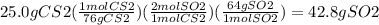 25.0 g CS2 (\frac{1 mol CS2}{76 g CS2}) (\frac{2 mol SO2}{1 mol CS2} ) (\frac{64 g SO2}{1 mol SO2} ) = 42.8 g SO2