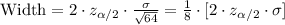 \text{Width}=2\cdot z_{\alpha/2}\cdot \frac{\sigma}{\sqrt{64}}=\frac{1}{8}\cdot [2\cdot z_{\alpha/2}\cdot \sigma]