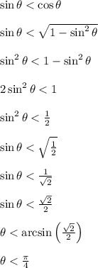 \sin \theta < \cos \theta\\\\\sin \theta < \sqrt{1-\sin^2\theta}\\\\\sin^2 \theta < 1-\sin^2\theta \\\\2\sin^2 \theta < 1\\\\\sin^2 \theta < \frac{1}{2}\\\\\sin \theta < \sqrt{\frac{1}{2}}\\\\\sin \theta < \frac{1}{\sqrt{2}}\\\\\sin \theta < \frac{\sqrt{2}}{2}\\\\\theta < \arcsin\left(\frac{\sqrt{2}}{2}\right)\\\\\theta < \frac{\pi}{4}\\\\
