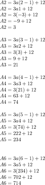 A2 = 3a(2-1)+12\\A2 = 3a1+12\\A2 = 3(-3)+12\\A2= -9+12\\A2= 3\\\\A3= 3a(3-1)+12\\A3= 3a2+12\\A3 = 3(3)+12\\A3= 9+12\\A3= 21\\\\A4= 3a(4-1)+12\\A4 = 3a3+12\\A4= 3(21)+12\\A4= 63+12\\A4 = 74\\\\A5= 3a(5-1)+12\\A5 = 3a4+12\\A5= 3(74)+12\\A5= 222+12\\A5 = 234\\\\\\A6= 3a(6-1)+12\\A6 = 3a5+12\\A6= 3(234)+12\\A6= 702+12\\A6 = 714\\