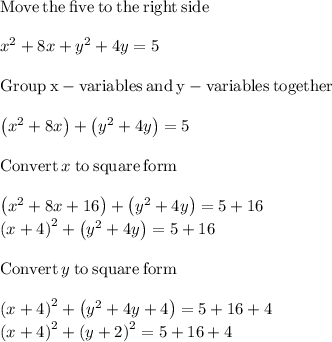 \mathrm{Move\:the\:five\:to\:the\:right\:side} \\\\x^2+8x+y^2+4y=5\\\\\mathrm{Group\:x-variables\:and\:y-variables\:together}\\\\\left(x^2+8x\right)+\left(y^2+4y\right)=5\\\\\mathrm{Convert}\:x\:\mathrm{to\:square\:form}\\\\\left(x^2+8x+16\right)+\left(y^2+4y\right)=5+16\\\left(x+4\right)^2+\left(y^2+4y\right)=5+16\\\\\mathrm{Convert}\:y\:\mathrm{to\:square\:form}\\\\\left(x+4\right)^2+\left(y^2+4y+4\right)=5+16+4\\\left(x+4\right)^2+\left(y+2\right)^2=5+16+4\\