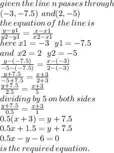 given \: the \: line \: n \: passes \: through \\  \: ( - 3, - 7.5) \:  \: and(2, - 5) \\ the \: equation \: of \: the \: line \: is \\  \frac{y - y1}{y2 - y1}  =  \frac{x - x1}{x2 - x1}  \\ here \: x1 =  - 3 \:  \:  \: y1 =  - 7.5 \\ and \:  \: x2 = 2 \:  \:  \: y2 =  - 5 \\  \frac{y - ( - 7.5)}{ - 5 - ( - 7.5)}  =  \frac{x - ( - 3)}{2 - ( - 3)}  \\  \frac{y + 7.5}{ - 5 + 7.5}  =  \frac{x + 3}{2 + 3}  \\  \frac{y + 7.5}{2.5}  =  \frac{x + 3}{5}  \\ dividing \: by \: 5 \: on \: both \: side s\\  \frac{y + 7.5}{0.5}  =  \frac{x + 3}{1}  \\ 0.5(x + 3) = y + 7.5 \\ 0.5x + 1.5 = y + 7.5 \\ 0.5x - y - 6 = 0 \\ is \: the \: required \: equation.