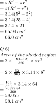 = \pi R^2 - \pi r^2\\=\pi(R^2-r^2)\\=3.14 (5^2 - 2^2)\\=3.14(25-4)\\=3.14 \times 21\\= 65.94 \: cm^2\\=66.0 \: cm^2\\\\Q\; 6)\\Area\: of\: the\: shaded\: region \\=2\times \frac{180\degree-128\degree}{360\degree} \times \pi r^2\\\\=2\times \frac{52\degree}{360\degree} \times 3.14\times 8^2\\\\= \frac{104}{360} \times 3.14\times 64\\= \frac{20899.84}{360} \\=58.055\\=58.1 \: cm^2