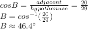 cosB=\frac{adjacent}{hypothenuse}=\frac{20}{29}\\  B=cos^{-1}(\frac{20}{29}) \\B \approx 46.4 \°
