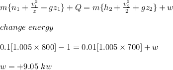 m\{n_1+ \frac{v^2_1}{z}+ gz_1 \}+Q= m \{h_2+ \frac{v^2_2}{2}+ gz_2\}+w\\\\\ change \ energy\\\\0.1[1.005 \times 800]-1= 0.01[1.005\times 700]+w\\\\w= +9.05 \ kw\\\\