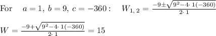 \mathrm{For\:}\quad a=1,\:b=9,\:c=-360:\quad W_{1,\:2}=\frac{-9\pm \sqrt{9^2-4\cdot \:1\left(-360\right)}}{2\cdot \:1}\\\\W=\frac{-9+\sqrt{9^2-4\cdot \:1\left(-360\right)}}{2\cdot \:1}= 15